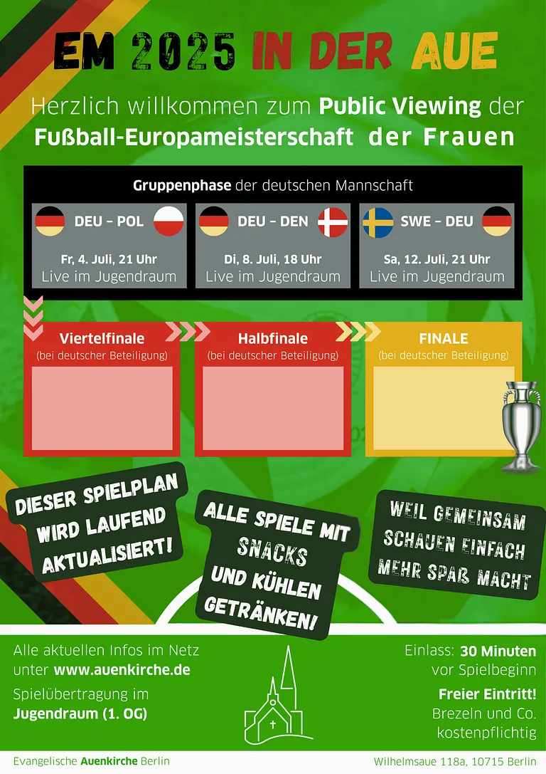Plakat zur Fußball-Europameisterschaft der Frauen 2025 in der Auenkirche Berlin mit Informationen zum Public Viewing. Titel: „EM 2025 in der Aue – Herzlich willkommen zum Public Viewing der Fußball-Europameisterschaft der Frauen“ Gruppenphase der deutschen Mannschaft – Spieltermine: DEU – POL: Freitag, 4. Juli, 21 Uhr (Live im Jugendraum) DEU – DEN: Dienstag, 8. Juli, 18 Uhr (Live im Jugendraum) SWE – DEU: Samstag, 12. Juli, 21 Uhr (Live im Jugendraum) Viertelfinale, Halbfinale, Finale: Übertragung nur bei deutscher Beteiligung. Diese Felder sind zunächst leer, werden aber laut Plakat laufend aktualisiert. Zusätzliche Hinweise: „Dieser Spielplan wird laufend aktualisiert!“ „Alle Spiele mit Snacks und kühlen Getränken!“ „Weil gemeinsam schauen einfach mehr Spaß macht“ Eintritt: 30 Minuten vor Spielbeginn, freier Eintritt, Speisen wie Brezeln sind kostenpflichtig. Ort: Evangelische Auenkirche Berlin, Spielübertragung im Jugendraum (1. OG), Wilhelmsaue 118a, 10715 Berlin.
